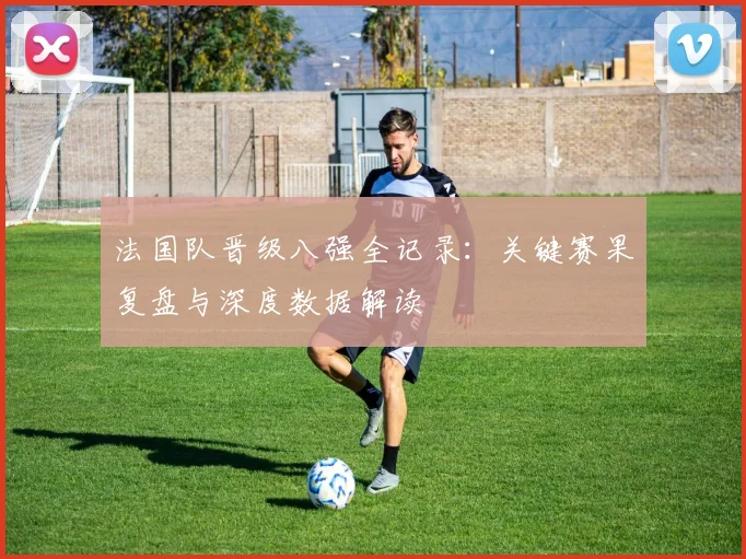 法国队晋级八强全记录:关键赛果复盘与深度数据解读