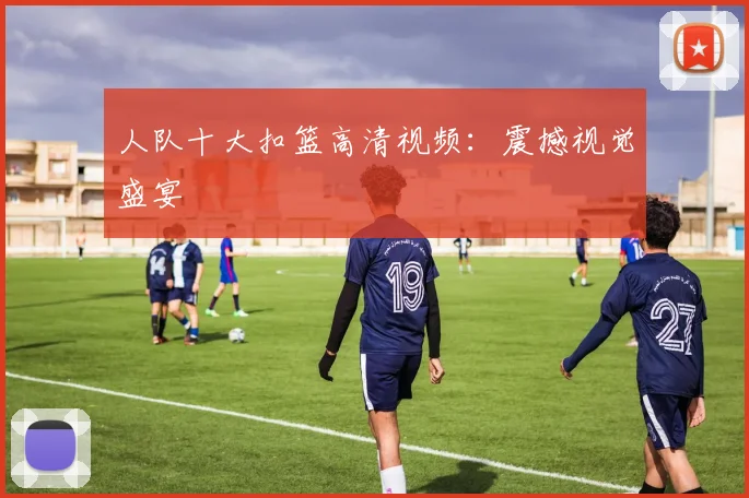 人队十大扣篮高清视频:震撼视觉盛宴