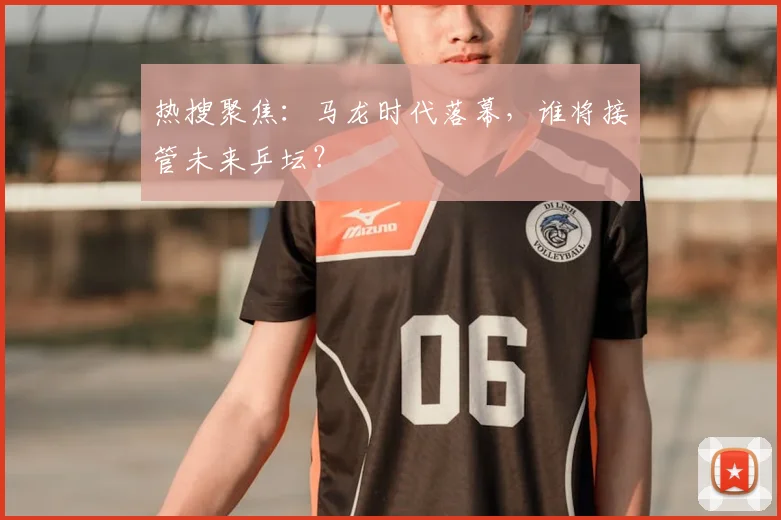 热搜聚焦:马龙时代落幕,谁将接管未来乒坛?