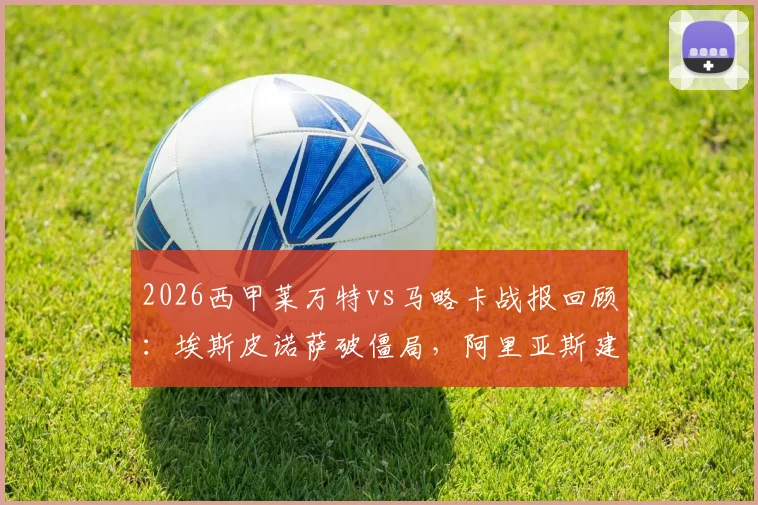 2026西甲莱万特vs马略卡战报回顾：埃斯皮诺萨破僵局，阿里亚斯建功锁定2-0胜局，附全场关键数据解析