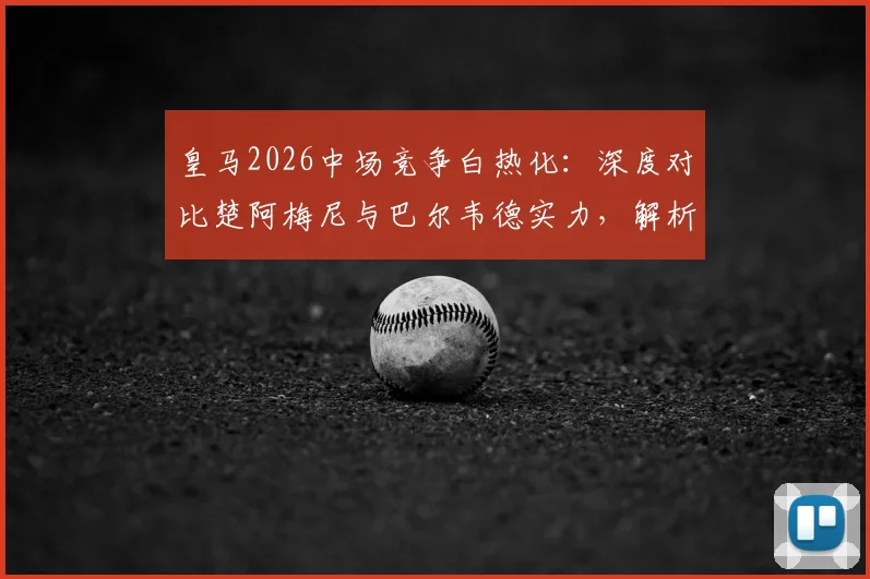 皇马2026中场竞争白热化:深度对比楚阿梅尼与巴尔韦德实力,解析姆巴佩如何专注于赛场赢球