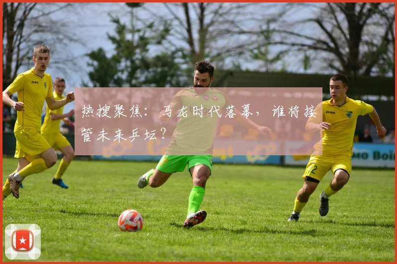 热搜聚焦：马龙时代落幕，谁将接管未来乒坛？